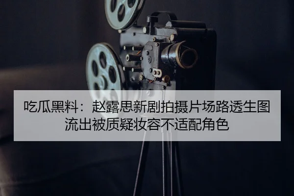 吃瓜黑料：赵露思新剧拍摄片场路透生图流出被质疑妆容不适配角色